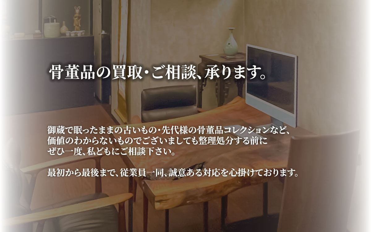 骨董品の買取・ご相談、承ります。御蔵で眠ったままの古いもの・先代様の骨董品コレクションなど、価値のわからないものでございましても整理処分する前にぜひ一度、私どもにご相談下さい。最初から最後まで、従業員一同、誠意ある対応を心掛けております。